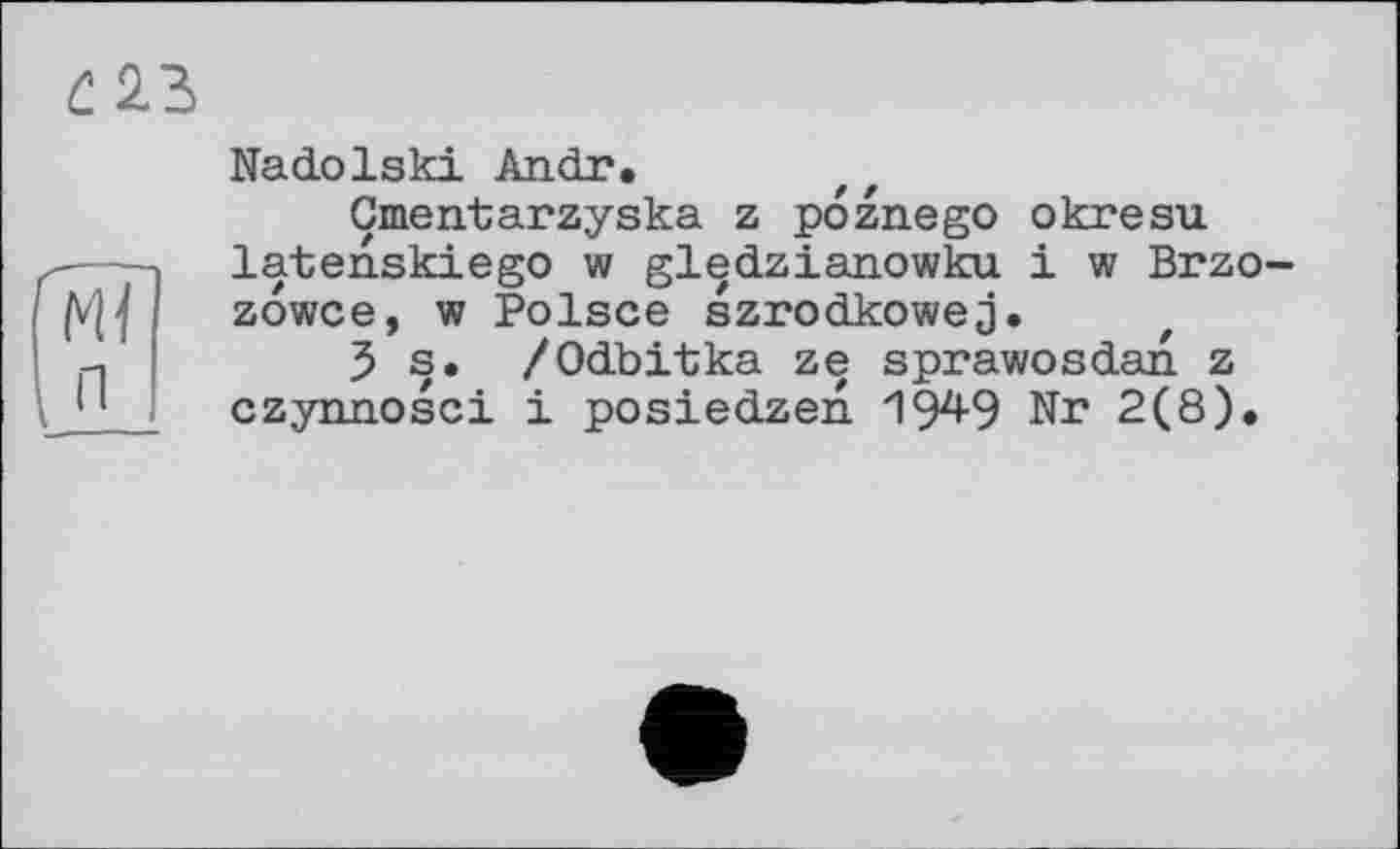 ﻿С 23
Ml п
Nadolski Andr.
Gmentarzyska z poznego okresu latenskiego w gledzianowku і w Brzo-zowce, w Polsce szrodkowej.
Js. /Odbitka ze sprawosdan z czynnosci і posiedzen 19^9 Nr 2(8).